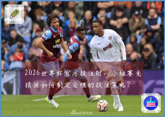 2026世界杯官方投注时，小组赛竞猜该如何制定合理的投注策略？